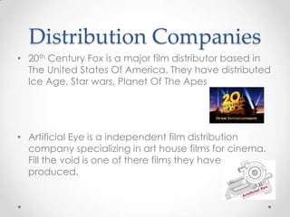 Distribution Companies
• 20th Century Fox is a major film distributor based in
The United States Of America. They have distributed
Ice Age, Star wars, Planet Of The Apes

• Artificial Eye is a independent film distribution
company specializing in art house films for cinema.
Fill the void is one of there films they have
produced.

 