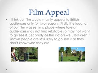Film Appeal
• I think our film would mainly appeal to British
audiences only for two reasons. Firstly the location
of our film was set in a place where foreign
audiences may not find relatable so may not want
to go see it. Secondly as the actors we used aren’t
known people are less likely to go see it as they
don’t know who they are.

 
