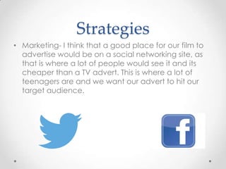 Strategies
• Marketing- I think that a good place for our film to
advertise would be on a social networking site, as
that is where a lot of people would see it and its
cheaper than a TV advert. This is where a lot of
teenagers are and we want our advert to hit our
target audience.

 