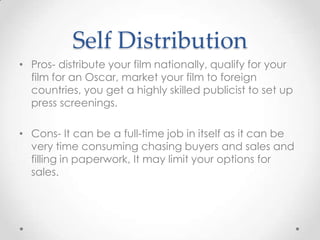 Self Distribution
• Pros- distribute your film nationally, qualify for your
film for an Oscar, market your film to foreign
countries, you get a highly skilled publicist to set up
press screenings.

• Cons- It can be a full-time job in itself as it can be
very time consuming chasing buyers and sales and
filling in paperwork, It may limit your options for
sales.

 