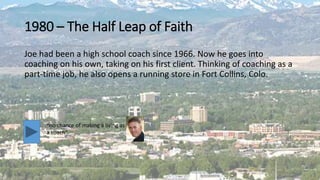 1980 – The Half Leap of Faith
Joe had been a high school coach since 1966. Now he goes into
coaching on his own, taking on his first client. Thinking of coaching as a
part-time job, he also opens a running store in Fort Collins, Colo.
“no chance of making a living as
a coach”
 