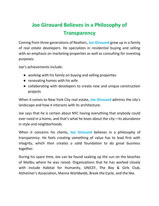 Joe Girouard Believes in a Philosophy of
Transparency
Coming from three generations of Realtors, Joe Girouard grew up in a family
of real estate developers. He specializes in residential buying and selling
with an emphasis on marketing properties as well as consulting for investing
purposes.
Joe’s achievements include:
● working with his family on buying and selling properties
● renovating homes with his wife
● collaborating with developers to create new and unique construction
projects
When it comes to New York City real estate, Joe Girouard admires the city’s
landscape and how it interacts with its architecture.
Joe says that he is certain about NYC having everything that anybody could
ever need in a home, and that’s what he loves about the city—its abundance
in style and neighborhoods.
When it concerns his clients, Joe Girouard believes in a philosophy of
transparency. He feels creating something of value has to lead first with
integrity, which then creates a solid foundation to do great business
together.
During his spare time, Joe can be found soaking up the sun on the beaches
of Malibu where he was raised. Organizations that he has worked closely
with include Habitat for Humanity, UNICEF, The Boy & Girls Club,
Alzheimer’s Association, Manna Worldwide, Break the Cycle, and the like.
 