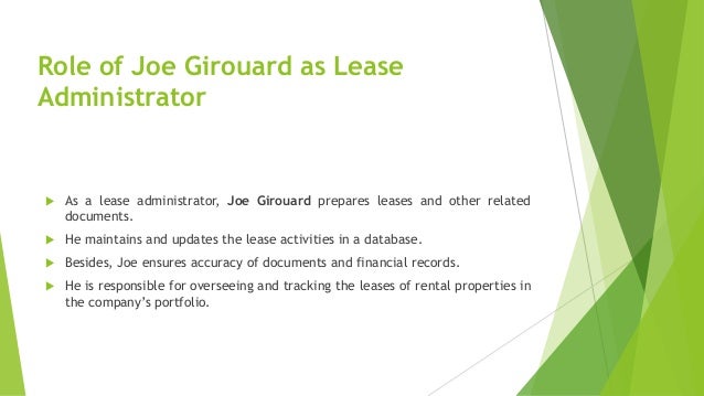 Role of Joe Girouard as Lease
Administrator
 As a lease administrator, Joe Girouard prepares leases and other related
documents.
 He maintains and updates the lease activities in a database.
 Besides, Joe ensures accuracy of documents and financial records.
 He is responsible for overseeing and tracking the leases of rental properties in
the company’s portfolio.
 