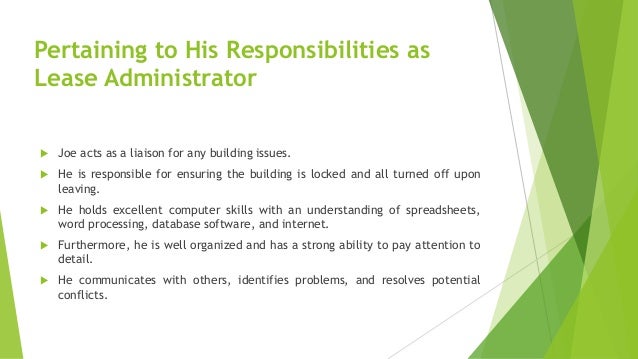 Pertaining to His Responsibilities as
Lease Administrator
 Joe acts as a liaison for any building issues.
 He is responsible for ensuring the building is locked and all turned off upon
leaving.
 He holds excellent computer skills with an understanding of spreadsheets,
word processing, database software, and internet.
 Furthermore, he is well organized and has a strong ability to pay attention to
detail.
 He communicates with others, identifies problems, and resolves potential
conflicts.
 