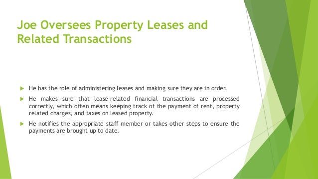 Joe Oversees Property Leases and
Related Transactions
 He has the role of administering leases and making sure they are in order.
 He makes sure that lease-related financial transactions are processed
correctly, which often means keeping track of the payment of rent, property
related charges, and taxes on leased property.
 He notifies the appropriate staff member or takes other steps to ensure the
payments are brought up to date.
 