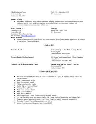 The Huntington News April 1998 – December 1998
1 Brooksite Dr. 40+ Hours/week
Smithtown, NY 11787
Feature Writing
 Assembled The Hunting News weekly newspaper in highly deadline-driven environment by writing over
six feature articles every week covering local news on topics such as government, business and
environmental concerns among many otherissues
Bruce Kennedy, P.C. Paralegal
31 Greene Ave. March 1996 – April 1998
Amityville, NY 40+ Hours/week
Supervisor: Bruce Kennedy, Esq.
631-691-0100 / bkennedypc@aol.com
Client Relations
 Increased office productivity by drafting real estate contracts,mortgage and zoning applications, in addition
to interviewing clients and brokers.
Education
Bachelor of Arts State University of New York at Stony Brook
Major: English
Graduation date: August 1995
Primary Leadership Development U.S. Army Non-Commissioned Officer Academy
Oahu, Hawaii
Graduation date: November 2002
National Appeals Representative Course National Veterans Law Services Program
Washington, DC
Graduation date: 2006
Honors and Awards
 Personally recognized by the President of the United States on August 26, 2014 for military service and
serving veterans
 Army Commendation Medal
 Army Achievement Medal
 Afghanistan Campaign Medal
 Global War on Terrorism Medal
 National Defense Medal
 Army Good Conduct Medal
 Army Overseas Ribbon
 Army Service Ribbon
 Non-Commissioned Officer Professional Development Ribbon
 U.S. Cavalry Order of the Spur Award (2003); U.S. Cavalry Order of the Combat Spur Award (2005)
 American Legion Team Recognition Award (2006); American Legion Teamwork Award (2010)
 Operation Comfort Warriors Recognition Award (2011)
 Marine Corps Marathon Competitor and Finisher (2013)
 
