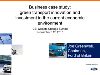 Business case study:
green transport innovation and
investment in the current economic
environment
CBI Climate Change Summit
November 17th
, 2010
Joe Greenwell,
Chairman,
Ford of Britain
 