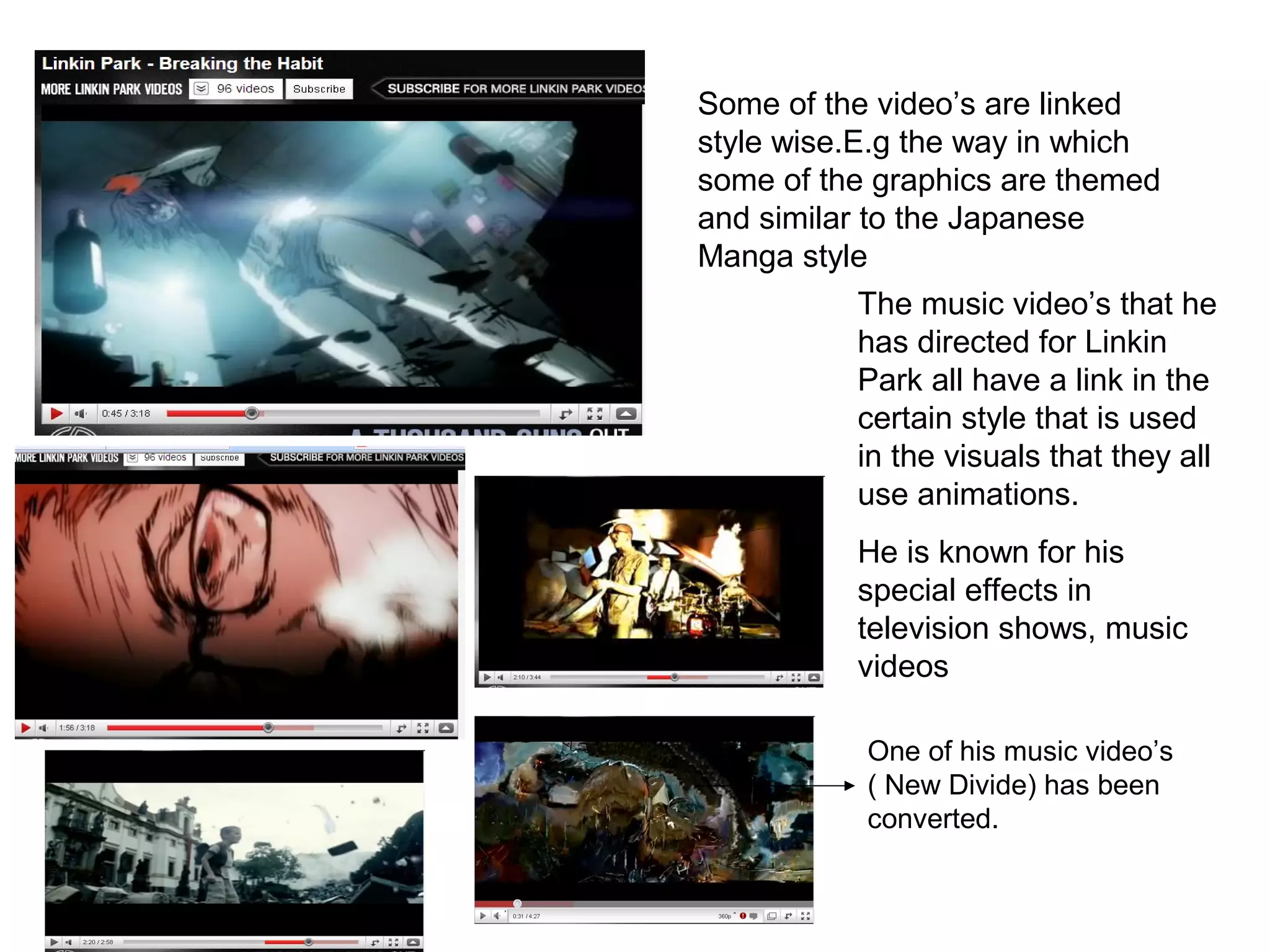 Some of the video’s are linked
style wise.E.g the way in which
some of the graphics are themed
and similar to the Japanese
Manga style
The music video’s that he
has directed for Linkin
Park all have a link in the
certain style that is used
in the visuals that they all
use animations.
He is known for his
special effects in
television shows, music
videos
One of his music video’s
( New Divide) has been
converted.
 