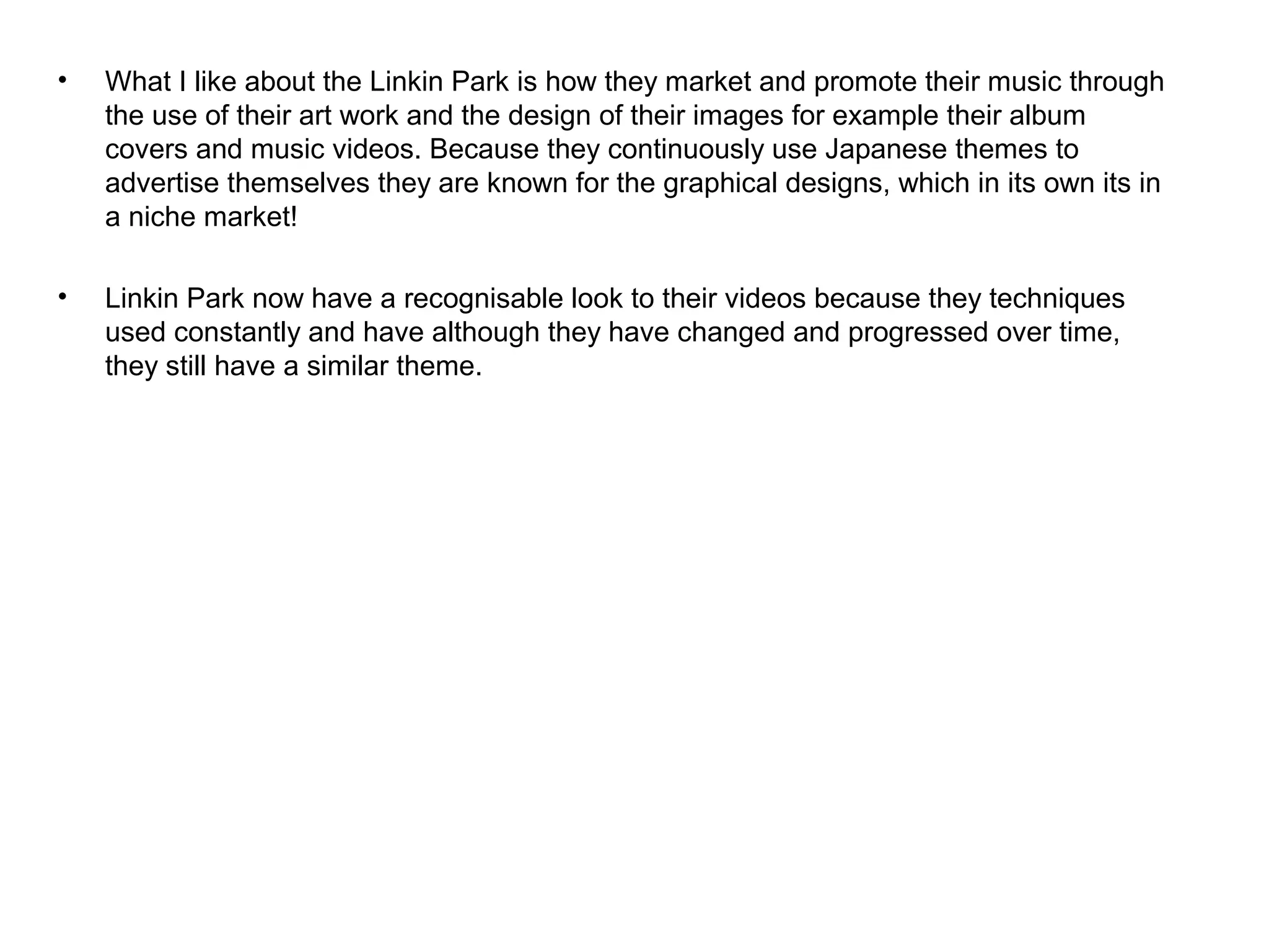 • What I like about the Linkin Park is how they market and promote their music through
the use of their art work and the design of their images for example their album
covers and music videos. Because they continuously use Japanese themes to
advertise themselves they are known for the graphical designs, which in its own its in
a niche market!
• Linkin Park now have a recognisable look to their videos because they techniques
used constantly and have although they have changed and progressed over time,
they still have a similar theme.
 
