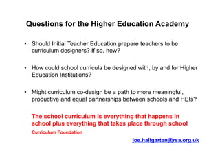 Questions for the Higher Education Academy
•  Should Initial Teacher Education prepare teachers to be
curriculum designers? If so, how?
•  How could school curricula be designed with, by and for Higher
Education Institutions?
•  Might curriculum co-design be a path to more meaningful,
productive and equal partnerships between schools and HEIs?
The school curriculum is everything that happens in
school plus everything that takes place through school
Curriculum Foundation
joe.hallgarten@rsa.org.uk
 