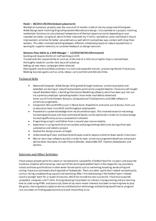 FlexEJ – 08/2015-09/2016 (Industryplacement)
Worked on numerous projects over the courseof 13 months in which mainly comprised of Computer -
Aided Design work involving Original Equipment Manufacture design. I also worked on a project, involving
mathematic functions to calculatewall temperature of thermal expansion joints dependingon user
inputted variables, usingExcel,which further improved my IT skills.I worked on some individual in-house
improvement activities for better valuedelivery as well which involved two-way contact with shop-floor
workers. This often involved switchingbetween different scheduled projects to reduce wasted time in
waitingfor supplier materials,or customer feedback on design revisions.
Dominos Pizza Hythe as a Shift Manager – 12/2010-09/2013(Permanent)
Guidingand responsiblefor all staff workingon shift.
Trusted with the responsibility to ‘cash up’ at the end of a shift,ensuringthe shop is cleaned down
thoroughly ready for use the next day and locked up.
Setting up new menu campaigns when released.
Dealingwith any dissatisfied customers in a clamand respectful manner, processingrefunds if necessary.
Meeting business goalssuch as:sales,labour,carry outtime and delivery times.
Technical Skills
 Advanced Computer Aided Design skills gained through numerous university projects and
extended use duringan industrial placement,particularly usingSolidworks.I havealso self-taught
myself Autodesk Revit, a BuildingInformation Modellingsoftware, which has been put into use
via a previous employer uploadingmodels I have made availableto download.
Some use of Finite Element Analysis,Computational Fluid Dynamicsand CAM software in
university assignments.
 Component MicrosoftOfficeuser in Word,Excel, PowerPoint and some use of Access,from use
at education level sinceGCSE and throughout employment.
 Piezoelectric system knowledge from my dissertation topic.This involved research into energy
harvestingtechniques and how cantilevered beams can be optimised in order to increaseenergy
harvestingefficiency across a piezoelectric element.
 ProgramingusingC+ and Python from a second year course module.
 Experience in usingmachinevision systems and programmingrobot arms duringa final year
automation and robotics project.
 Studied the design process atlength.
 Understandingof Lean and Quality techniques used to expose and drive down waste in business.
 Able to learn new software quickly in order to meet university assignmentdeadlines and project
deliverables.Examples include:Flexsim,Blender, AlphaCAM, DVT intellect,RobotStudio and
Dymola.
Interests and Other Activities
I have always played sports for a team or recreationally.I played for a football team for six years and acquired
numerous trophies whilstplaying. I was partof the winningbasketball team in the league for my secondary
school and have qualificationsin other water based sports such as swimming,kayaking,windsurfingand
sailing.I havealso achieved a black taglevel at Taekwondo. There are other sports that I attend recreationally,
such as:skiing,snowboarding,squash and swimming.After I finished playingin the football team I helped
coach a younger team for a couple of seasons,which has turned out very successful.I havealso acquired
competent computer and IT skills. SincegraduatingI havetaken an interest in programming and are learning
how to code usingHTML and Javascript. Some of my more recent interests has been re-learninghow to play
the guitar,learningaboutcryptocurrencies and blockchain technology and teachingmyself how to program.
I am also keen on findingopportunities to travel should they arise.
 