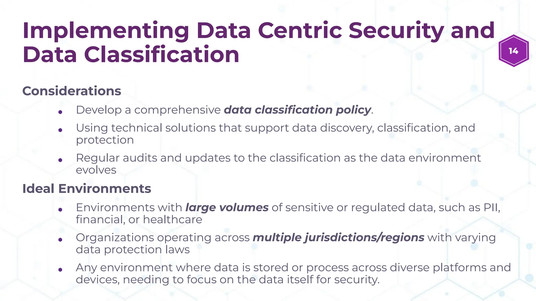 Implementing Data Centric Security and
Data Classiﬁcation
Considerations
⬢ Develop a comprehensive data classiﬁcation policy.
⬢ Using technical solutions that support data discovery, classiﬁcation, and
protection
⬢ Regular audits and updates to the classiﬁcation as the data environment
evolves
Ideal Environments
⬢ Environments with large volumes of sensitive or regulated data, such as PII,
ﬁnancial, or healthcare
⬢ Organizations operating across multiple jurisdictions/regions with varying
data protection laws
⬢ Any environment where data is stored or process across diverse platforms and
devices, needing to focus on the data itself for security.
14
 