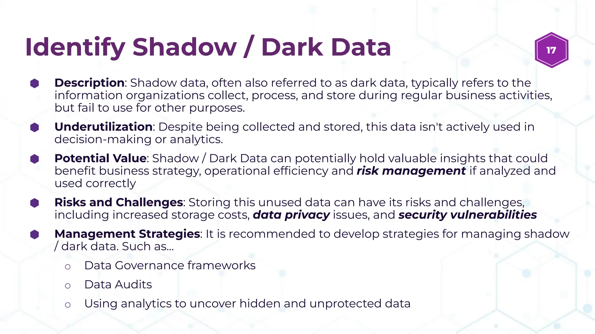 Identify Shadow / Dark Data
⬢ Description: Shadow data, often also referred to as dark data, typically refers to the
information organizations collect, process, and store during regular business activities,
but fail to use for other purposes.
⬢ Underutilization: Despite being collected and stored, this data isn't actively used in
decision-making or analytics.
⬢ Potential Value: Shadow / Dark Data can potentially hold valuable insights that could
beneﬁt business strategy, operational efﬁciency and risk management if analyzed and
used correctly
⬢ Risks and Challenges: Storing this unused data can have its risks and challenges,
including increased storage costs, data privacy issues, and security vulnerabilities
⬢ Management Strategies: It is recommended to develop strategies for managing shadow
/ dark data. Such as...
o Data Governance frameworks
o Data Audits
o Using analytics to uncover hidden and unprotected data
17
 