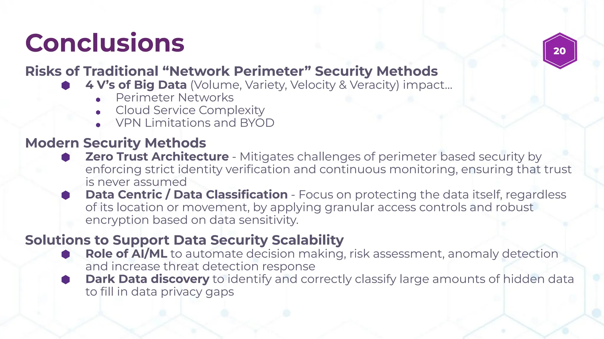 Conclusions
Risks of Traditional “Network Perimeter” Security Methods
⬢ 4 V’s of Big Data (Volume, Variety, Velocity & Veracity) impact…
⬢ Perimeter Networks
⬢ Cloud Service Complexity
⬢ VPN Limitations and BYOD
Modern Security Methods
⬢ Zero Trust Architecture - Mitigates challenges of perimeter based security by
enforcing strict identity veriﬁcation and continuous monitoring, ensuring that trust
is never assumed
⬢ Data Centric / Data Classiﬁcation - Focus on protecting the data itself, regardless
of its location or movement, by applying granular access controls and robust
encryption based on data sensitivity.
Solutions to Support Data Security Scalability
⬢ Role of AI/ML to automate decision making, risk assessment, anomaly detection
and increase threat detection response
⬢ Dark Data discovery to identify and correctly classify large amounts of hidden data
to ﬁll in data privacy gaps
20
 