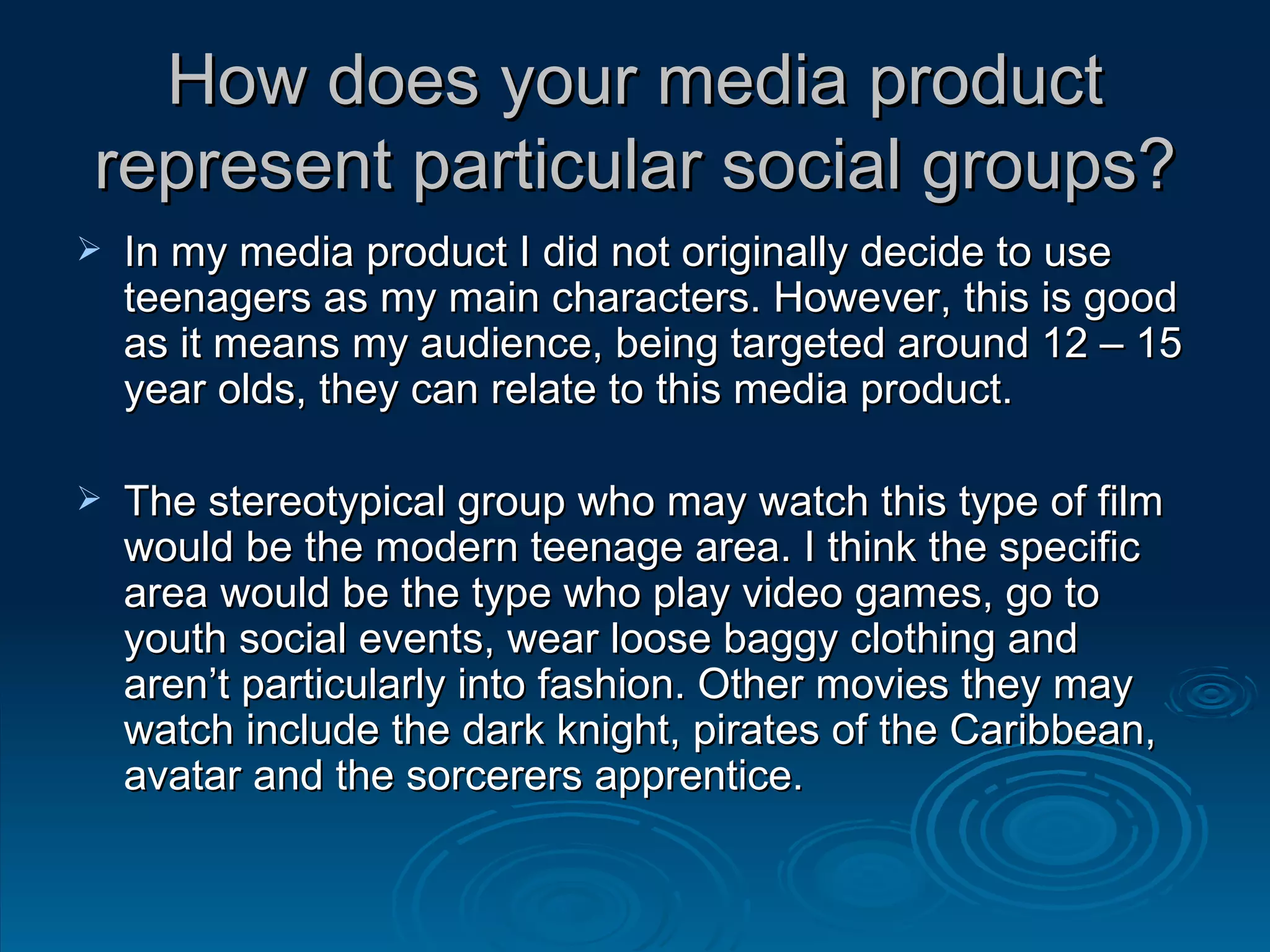 How does your media product represent particular social groups? In my media product I did not originally decide to use teenagers as my main characters. However, this is good as it means my audience, being targeted around 12 – 15 year olds, they can relate to this media product. The stereotypical group who may watch this type of film would be the modern teenage area. I think the specific area would be the type who play video games, go to youth social events, wear loose baggy clothing and aren’t particularly into fashion. Other movies they may watch include the dark knight, pirates of the Caribbean, avatar and the sorcerers apprentice. 