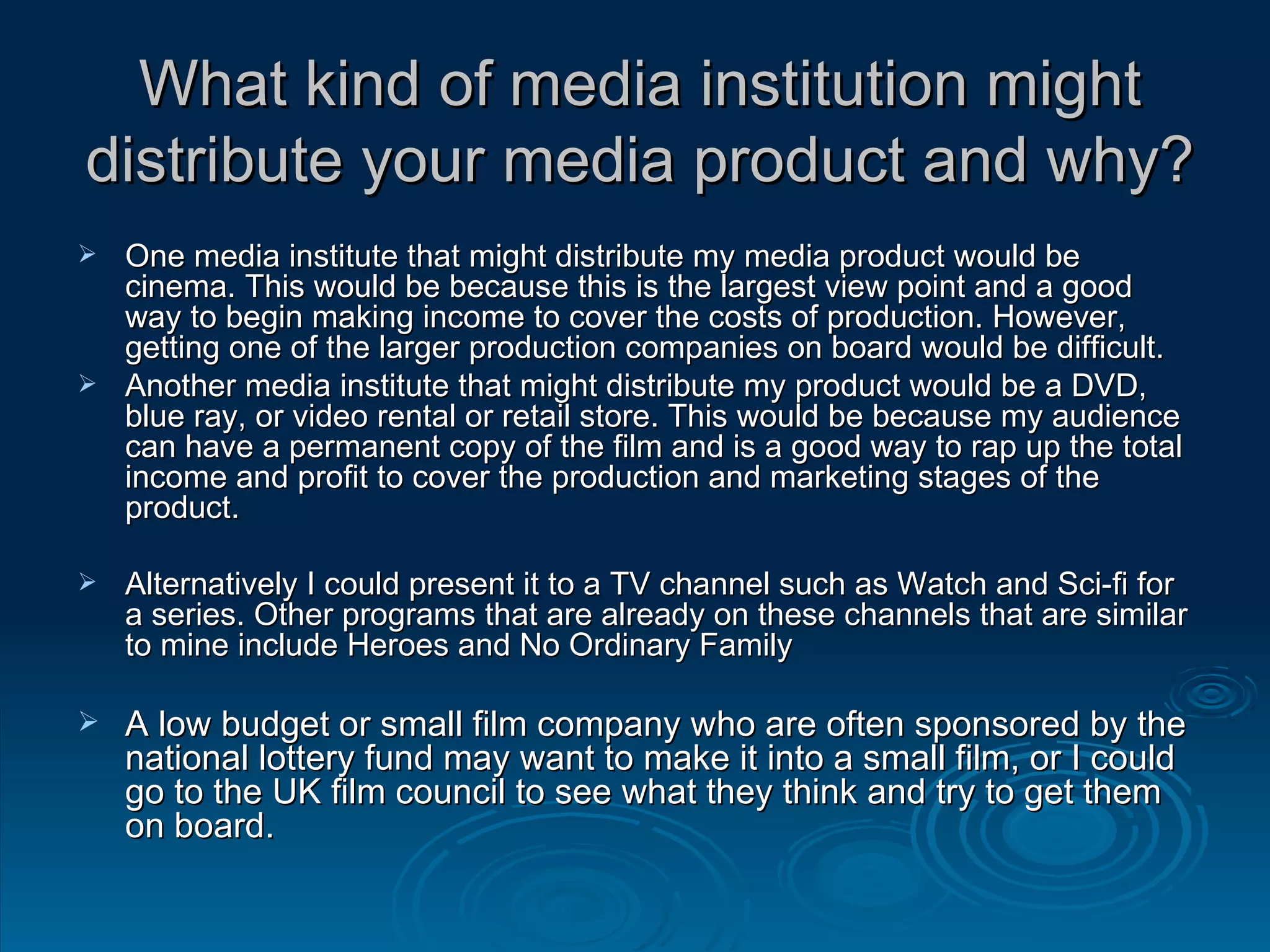 What kind of media institution might distribute your media product and why? One media institute that might distribute my media product would be cinema. This would be because this is the largest view point and a good way to begin making income to cover the costs of production. However, getting one of the larger production companies on board would be difficult. Another media institute that might distribute my product would be a DVD, blue ray, or video rental or retail store. This would be because my audience can have a permanent copy of the film and is a good way to rap up the total income and profit to cover the production and marketing stages of the product. Alternatively I could present it to a TV channel such as Watch and Sci-fi for a series. Other programs that are already on these channels that are similar to mine include Heroes and No Ordinary Family A low budget or small film company who are often sponsored by the national lottery fund may want to make it into a small film, or I could go to the UK film council to see what they think and try to get them on board. 