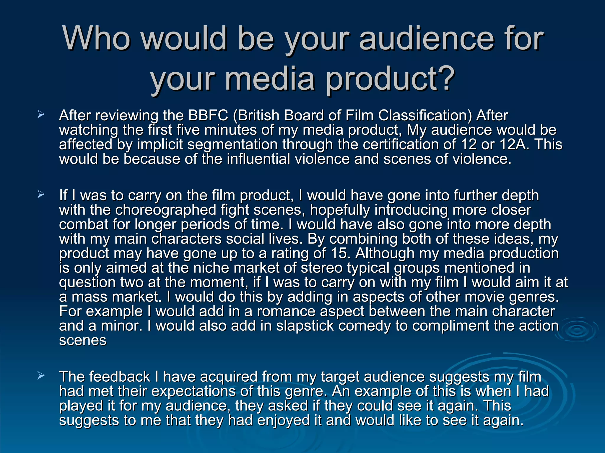 Who would be your audience for your media product? After reviewing the BBFC (British Board of Film Classification) After watching the first five minutes of my media product, My audience would be affected by implicit segmentation through the certification of 12 or 12A. This would be because of the influential violence and scenes of violence. If I was to carry on the film product, I would have gone into further depth with the choreographed fight scenes, hopefully introducing more closer combat for longer periods of time. I would have also gone into more depth with my main characters social lives. By combining both of these ideas, my product may have gone up to a rating of 15. Although my media production is only aimed at the niche market of stereo typical groups mentioned in question two at the moment, if I was to carry on with my film I would aim it at a mass market. I would do this by adding in aspects of other movie genres. For example I would add in a romance aspect between the main character and a minor. I would also add in slapstick comedy to compliment the action scenes The feedback I have acquired from my target audience suggests my film had met their expectations of this genre. An example of this is when I had played it for my audience, they asked if they could see it again. This suggests to me that they had enjoyed it and would like to see it again. 