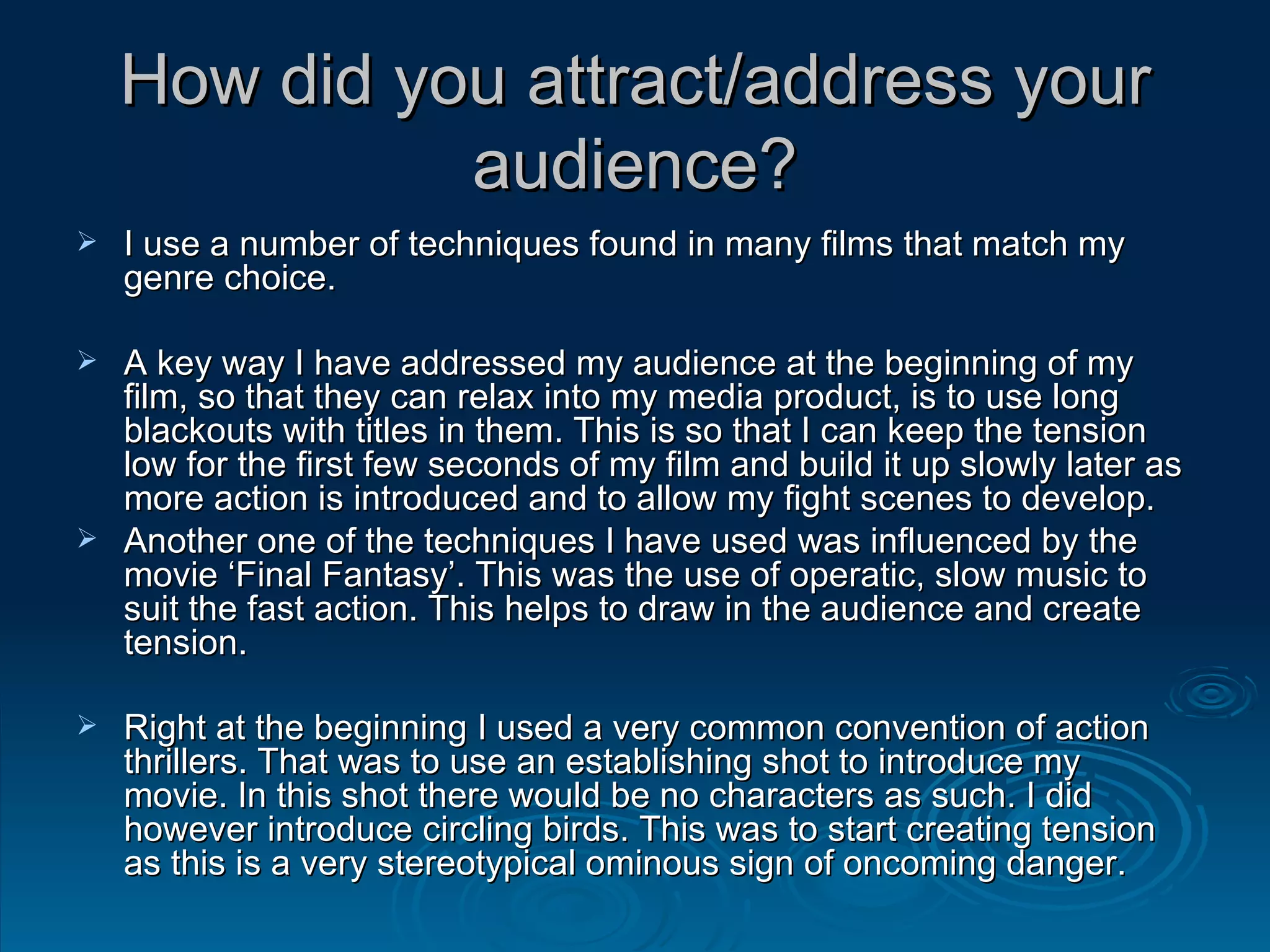 How did you attract/address your audience? I use a number of techniques found in many films that match my genre choice. A key way I have addressed my audience at the beginning of my film, so that they can relax into my media product, is to use long blackouts with titles in them. This is so that I can keep the tension low for the first few seconds of my film and build it up slowly later as more action is introduced and to allow my fight scenes to develop. Another one of the techniques I have used was influenced by the movie ‘Final Fantasy’. This was the use of operatic, slow music to suit the fast action. This helps to draw in the audience and create tension. Right at the beginning I used a very common convention of action thrillers. That was to use an establishing shot to introduce my movie. In this shot there would be no characters as such. I did however introduce circling birds. This was to start creating tension as this is a very stereotypical ominous sign of oncoming danger. 