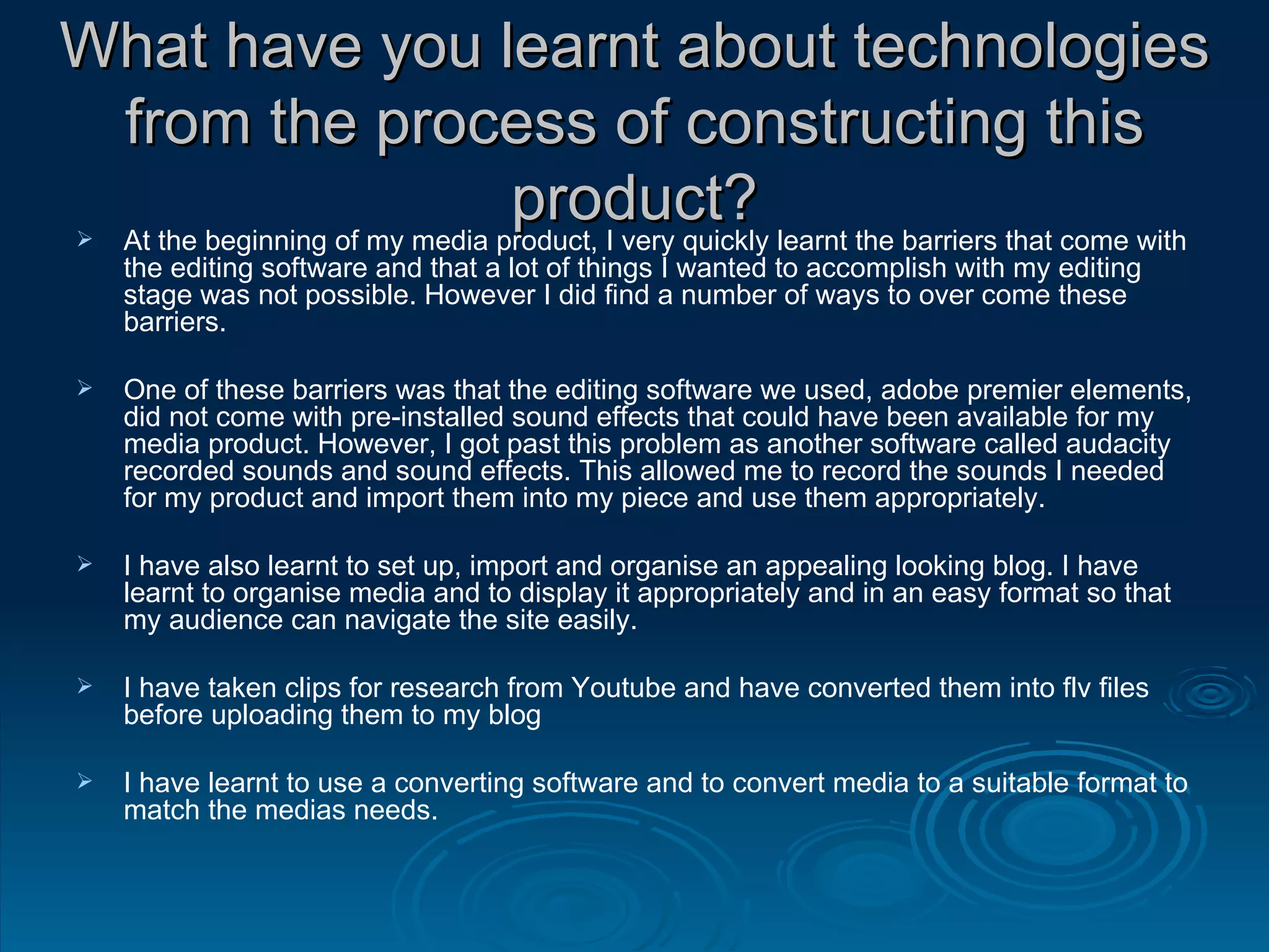 What have you learnt about technologies from the process of constructing this product? At the beginning of my media product, I very quickly learnt the barriers that come with the editing software and that a lot of things I wanted to accomplish with my editing stage was not possible. However I did find a number of ways to over come these barriers. One of these barriers was that the editing software we used, adobe premier elements, did not come with pre-installed sound effects that could have been available for my media product. However, I got past this problem as another software called audacity recorded sounds and sound effects. This allowed me to record the sounds I needed for my product and import them into my piece and use them appropriately. I have also learnt to set up, import and organise an appealing looking blog. I have learnt to organise media and to display it appropriately and in an easy format so that my audience can navigate the site easily. I have taken clips for research from Youtube and have converted them into flv files before uploading them to my blog I have learnt to use a converting software and to convert media to a suitable format to match the medias needs. 