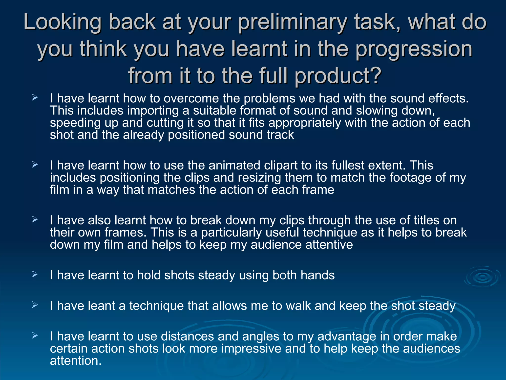 Looking back at your preliminary task, what do you think you have learnt in the progression from it to the full product? I have learnt how to overcome the problems we had with the sound effects. This includes importing a suitable format of sound and slowing down, speeding up and cutting it so that it fits appropriately with the action of each shot and the already positioned sound track  I have learnt how to use the animated clipart to its fullest extent. This includes positioning the clips and resizing them to match the footage of my film in a way that matches the action of each frame I have also learnt how to break down my clips through the use of titles on their own frames. This is a particularly useful technique as it helps to break down my film and helps to keep my audience attentive I have learnt to hold shots steady using both hands I have leant a technique that allows me to walk and keep the shot steady I have learnt to use distances and angles to my advantage in order make certain action shots look more impressive and to help keep the audiences attention. 