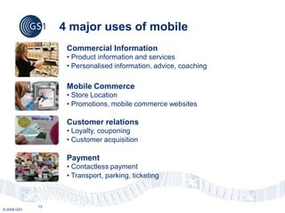 4 major uses of mobile
                   Commercial Information
                   • Product information and services
                   • Personalised information, advice, coaching

                   Mobile Commerce
                   • Store Location
                   • Promotions, mobile commerce websites

                   Customer relations
                   • Loyalty, couponing
                   • Customer acquisition

                   Payment
                   • Contactless payment
                   • Transport, parking, ticketing



             13
© 2009 GS1
 