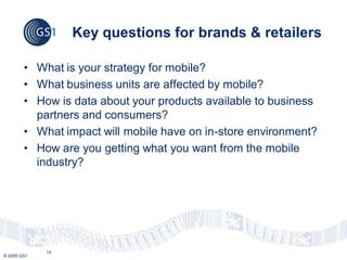 Key questions for brands & retailers

        • What is your strategy for mobile?
        • What business units are affected by mobile?
        • How is data about your products available to business
          partners and consumers?
        • What impact will mobile have on in-store environment?
        • How are you getting what you want from the mobile
          industry?




             14
© 2009 GS1
 