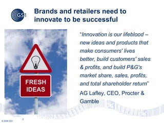 Brands and retailers need to
                 innovate to be successful

                              “Innovation is our lifeblood –
                              new ideas and products that
                              make consumers' lives
                              better, build customers' sales
                              & profits, and build P&G's
                              market share, sales, profits,
                              and total shareholder return”
                              AG Lafley, CEO, Procter &
                              Gamble


             2
© 2009 GS1
 