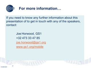 For more information…

        If you need to know any further information about this
        presentation of to get in touch with any of the speakers,
        contact:

                  Joe Horwood, GS1
                  +32 473 33 47 85
                  joe.horwood@gs1.org
                  www.gs1.org/mobile




             21
© 2009 GS1
 