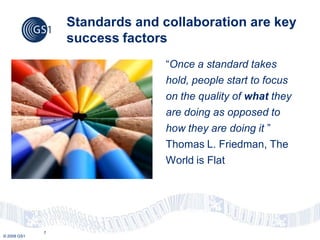 Standards and collaboration are key
                 success factors
                                “Once a standard takes
                                hold, people start to focus
                                on the quality of what they
                                are doing as opposed to
                                how they are doing it ”
                                Thomas L. Friedman, The
                                World is Flat




             7
© 2009 GS1
 