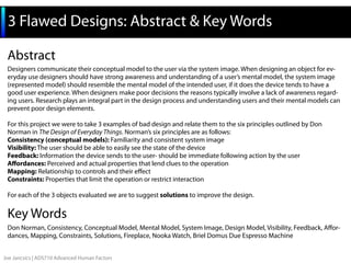 3 Flawed Designs: Abstract & Key Words
Abstract
Designers communicate their conceptual model to the user via the system image. When designing an object for everyday use designers should have strong awareness and understanding of a user’s mental model, the system image
(represented model) should resemble the mental model of the intended user, if it does the device tends to have a
good user experience. When designers make poor decisions the reasons typically involve a lack of awareness regarding users. Research plays an integral part in the design process and understanding users and their mental models can
prevent poor design elements.
For this project we were to take 3 examples of bad design and relate them to the six principles outlined by Don
Norman in The Design of Everyday Things. Norman’s six principles are as follows:
Consistency (conceptual models): Familiarity and consistent system image
Visibility: The user should be able to easily see the state of the device
Feedback: Information the device sends to the user- should be immediate following action by the user
Affordances: Perceived and actual properties that lend clues to the operation
Mapping: Relationship to controls and their effect
Constraints: Properties that limit the operation or restrict interaction
For each of the 3 objects evaluated we are to suggest solutions to improve the design.

Key Words
Don Norman, Consistency, Conceptual Model, Mental Model, System Image, Design Model, Visibility, Feedback, Affordances, Mapping, Constraints, Solutions, Fireplace, Nooka Watch, Briel Domus Due Espresso Machine
Joe Jancsics | ADS710 Advanced Human Factors

 