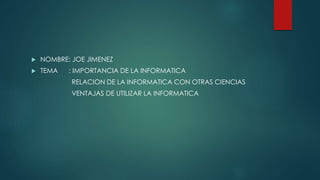  NOMBRE: JOE JIMENEZ
 TEMA : IMPORTANCIA DE LA INFORMATICA
RELACION DE LA INFORMATICA CON OTRAS CIENCIAS
VENTAJAS DE UTILIZAR LA INFORMATICA
 