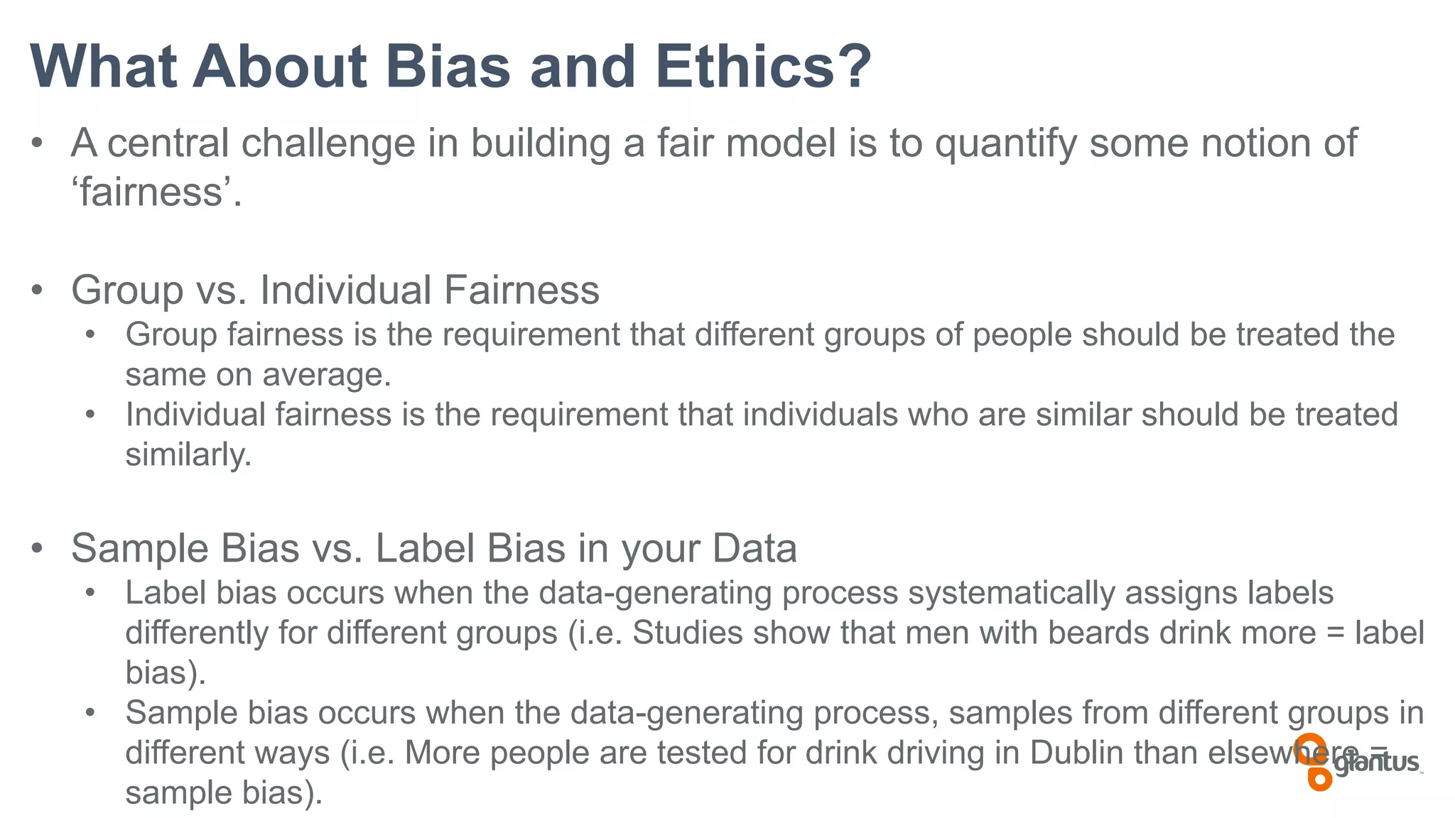 What About Bias and Ethics?
• A central challenge in building a fair model is to quantify some notion of
‘fairness’.
• Group vs. Individual Fairness
• Group fairness is the requirement that different groups of people should be treated the
same on average.
• Individual fairness is the requirement that individuals who are similar should be treated
similarly.
• Sample Bias vs. Label Bias in your Data
• Label bias occurs when the data-generating process systematically assigns labels
differently for different groups (i.e. Studies show that men with beards drink more = label
bias).
• Sample bias occurs when the data-generating process, samples from different groups in
different ways (i.e. More people are tested for drink driving in Dublin than elsewhere =
sample bias).
 