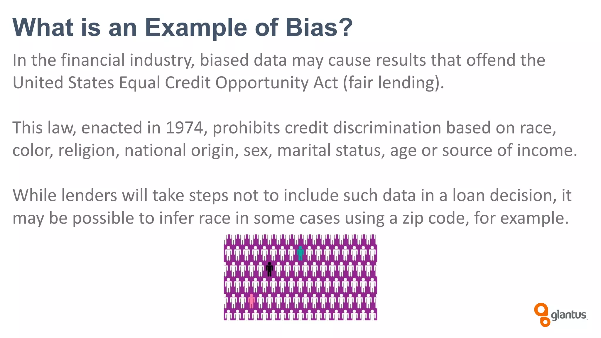 What is an Example of Bias?
In the financial industry, biased data may cause results that offend the
United States Equal Credit Opportunity Act (fair lending).
This law, enacted in 1974, prohibits credit discrimination based on race,
color, religion, national origin, sex, marital status, age or source of income.
While lenders will take steps not to include such data in a loan decision, it
may be possible to infer race in some cases using a zip code, for example.
 