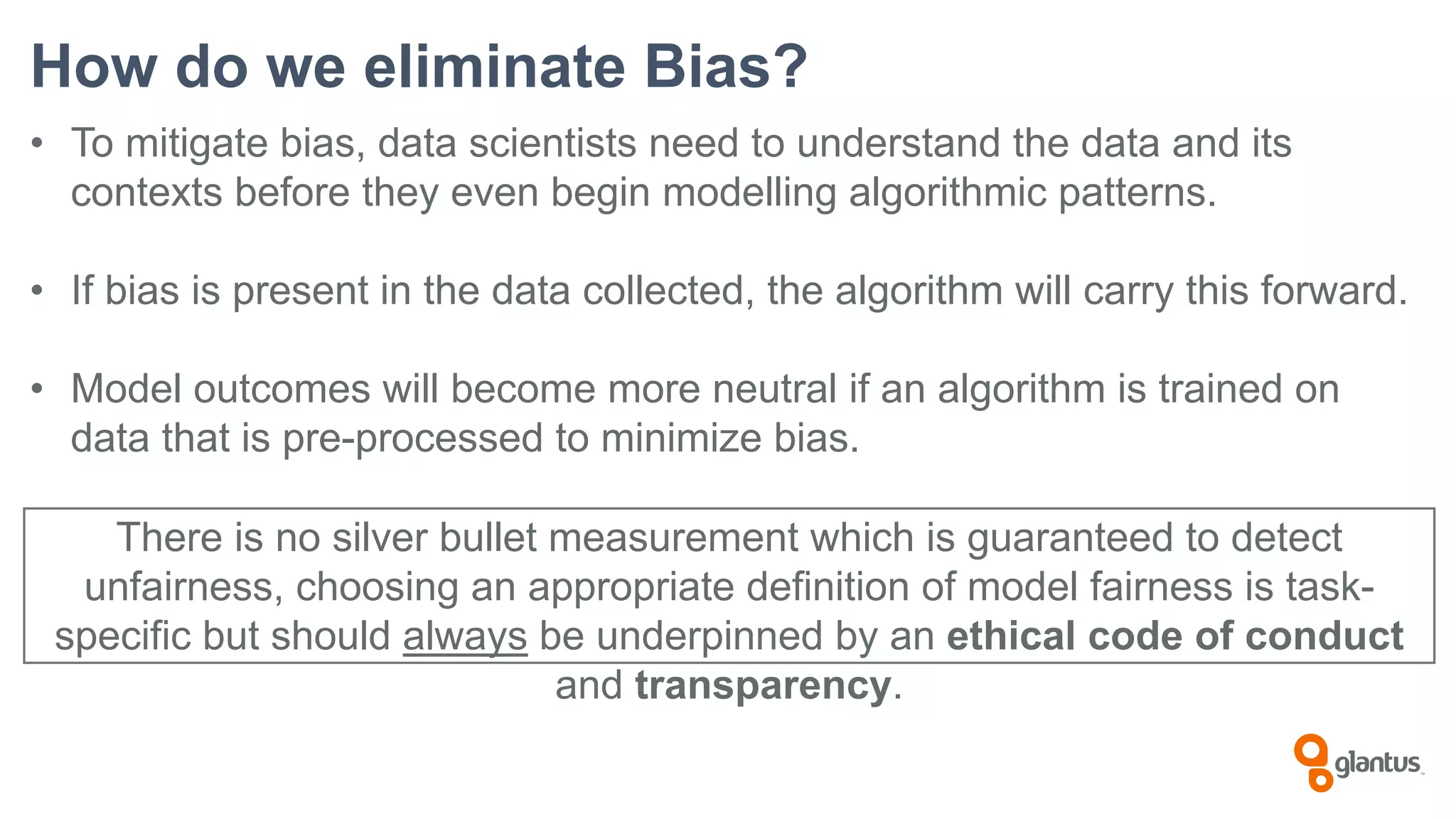 How do we eliminate Bias?
• To mitigate bias, data scientists need to understand the data and its
contexts before they even begin modelling algorithmic patterns.
• If bias is present in the data collected, the algorithm will carry this forward.
• Model outcomes will become more neutral if an algorithm is trained on
data that is pre-processed to minimize bias.
There is no silver bullet measurement which is guaranteed to detect
unfairness, choosing an appropriate definition of model fairness is task-
specific but should always be underpinned by an ethical code of conduct
and transparency.
 