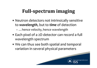 Full-­‐spectrum	
  imaging	
  
• Neutron	
  detectors	
  not	
  intrinsically	
  sensitive	
  
to	
  wavelength,	
  but	
  to	
  time	
  of	
  detection	
  
–  …hence	
  velocity,	
  hence	
  wavelength	
  
• Each	
  pixel	
  of	
  a	
  2D	
  detector	
  can	
  record	
  a	
  full	
  
wavelength	
  spectrum	
  
• We	
  can	
  thus	
  see	
  both	
  spatial	
  and	
  temporal	
  
variation	
  in	
  several	
  physical	
  parameters	
  
 