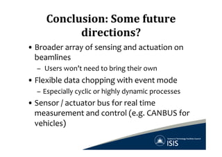 Conclusion:	
  Some	
  future	
  
directions?	
  
• Broader	
  array	
  of	
  sensing	
  and	
  actuation	
  on	
  
beamlines	
  
–  	
  Users	
  won’t	
  need	
  to	
  bring	
  their	
  own	
  
• Flexible	
  data	
  chopping	
  with	
  event	
  mode	
  
–  Especially	
  cyclic	
  or	
  highly	
  dynamic	
  processes	
  
• Sensor	
  /	
  actuator	
  bus	
  for	
  real	
  time	
  
measurement	
  and	
  control	
  (e.g.	
  CANBUS	
  for	
  
vehicles)	
  
 