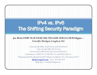 IPv4 vs. IPv6
    The Shifting Security Paradigm
Joe Klein CISSP CE|H CISM CISA NSA-IAM/IEM IA-CMM 6Sigma…
                  Scientific Hooligan, Longboat LLC

                   Cyber Security SME, North American IPv6 Task Force
                              Cyber Security SME, IPv6 Forum
                    Cyber Security SME, IPv6 Cyber Security Task Force
              Contributor to: NIST SP-119, NIST SP-123, DoD MO2, MO3.x,
    “Planning Guide/Roadmap Toward IPv6 Adoption within the U.S. Government 2012”
                       JSKlein@gmail.com Voice: 703-594-1419
                            Blog: http://scientifichooligan.me/
 