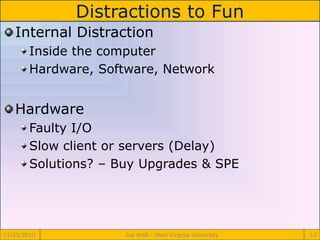 Distractions to Fun
11/29/2010 Joe Krall - West Virginia University 12
Internal Distraction
Inside the computer
Hardware, Software, Network
Hardware
Faulty I/O
Slow client or servers (Delay)
Solutions? – Buy Upgrades & SPE
 