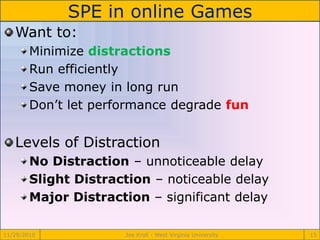 SPE in online Games
11/29/2010 Joe Krall - West Virginia University 15
Want to:
Minimize distractions
Run efficiently
Save money in long run
Don’t let performance degrade fun
Levels of Distraction
No Distraction – unnoticeable delay
Slight Distraction – noticeable delay
Major Distraction – significant delay
 