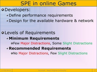 SPE in online Games
11/29/2010 Joe Krall - West Virginia University 17
Developers:
Define performance requirements
Design for the available hardware & network
Levels of Requirements
Minimum Requirements
Few Major Distractions, Some Slight Distractions
Recommended Requirements
No Major Distractions, Few Slight Distractions
 