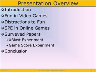 Presentation Overview
11/29/2010 Joe Krall - West Virginia University 2
Introduction
Fun in Video Games
Distractions to Fun
SPE in Online Games
Surveyed Papers
XBlast Experiment
Game Score Experiment
Conclusion
 