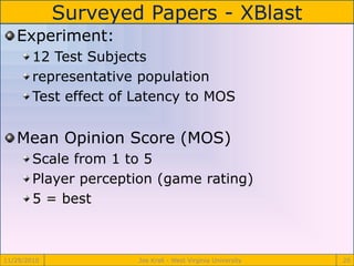 Surveyed Papers - XBlast
11/29/2010 Joe Krall - West Virginia University 20
Experiment:
12 Test Subjects
representative population
Test effect of Latency to MOS
Mean Opinion Score (MOS)
Scale from 1 to 5
Player perception (game rating)
5 = best
 