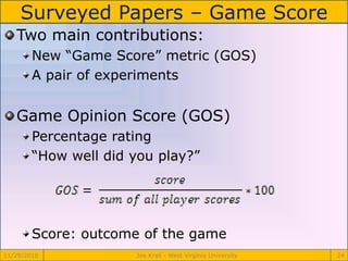 Surveyed Papers – Game Score
11/29/2010 Joe Krall - West Virginia University 24
Two main contributions:
New “Game Score” metric (GOS)
A pair of experiments
Game Opinion Score (GOS)
Percentage rating
“How well did you play?”
Score: outcome of the game
 