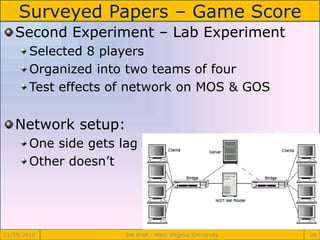 Surveyed Papers – Game Score
11/29/2010 Joe Krall - West Virginia University 26
Second Experiment – Lab Experiment
Selected 8 players
Organized into two teams of four
Test effects of network on MOS & GOS
Network setup:
One side gets lag
Other doesn’t
 