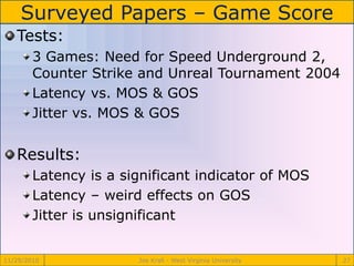 Surveyed Papers – Game Score
11/29/2010 Joe Krall - West Virginia University 27
Tests:
3 Games: Need for Speed Underground 2,
Counter Strike and Unreal Tournament 2004
Latency vs. MOS & GOS
Jitter vs. MOS & GOS
Results:
Latency is a significant indicator of MOS
Latency – weird effects on GOS
Jitter is unsignificant
 