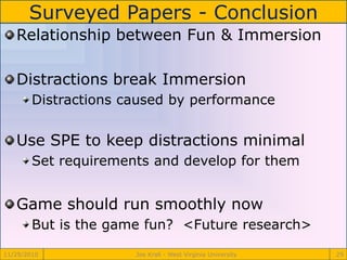 Surveyed Papers - Conclusion
11/29/2010 Joe Krall - West Virginia University 29
Relationship between Fun & Immersion
Distractions break Immersion
Distractions caused by performance
Use SPE to keep distractions minimal
Set requirements and develop for them
Game should run smoothly now
But is the game fun? <Future research>
 