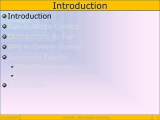 Introduction
11/29/2010 Joe Krall - West Virginia University 3
Introduction
Fun in Video Games
Distractions to Fun
SPE in Online Games
Surveyed Papers
XBlast Experiment
Game Score Experiment
Conclusion
 