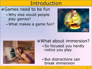 Introduction
11/29/2010 Joe Krall - West Virginia University 4
Games need to be fun
Why else would people
play games?
What makes a game fun?
What about immersion?
So focused you hardly
notice you play
But distractions can
break immersion
 