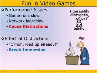 Fun in Video Games
11/29/2010 Joe Krall - West Virginia University 8
Performance Issues
Game runs slow
Network lag/delay
Cause Distractions
Effect of Distractions
“C’mon, load up already!”
Break Immersion
 