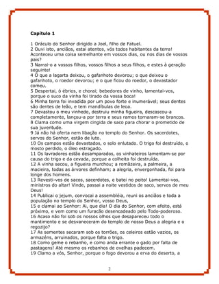 Capítulo 1

1 Oráculo do Senhor dirigido a Joel, filho de Fatuel.
2 Ouvi isto, anciãos, estai atentos, vós todos habitantes da terra!
Aconteceu uma coisa semelhante em vossos dias, ou nos dias de vossos
pais?
3 Narrai-o a vossos filhos, vossos filhos a seus filhos, e estes à geração
seguinte!
4 O que a lagarta deixou, o gafanhoto devorou; o que deixou o
gafanhoto, o roedor devorou; e o que ficou do roedor, o devastador
comeu.
5 Despertai, ó ébrios, e chorai; bebedores de vinho, lamentai-vos,
porque o suco da vinha foi tirado da vossa boca!
6 Minha terra foi invadida por um povo forte e inumerável; seus dentes
são dentes de leão, e tem mandíbulas de leoa.
7 Devastou o meu vinhedo, destruiu minha figueira, descascou-a
completamente, lançou-a por terra e seus ramos tornaram-se brancos.
8 Clama como uma virgem cingida de saco para chorar o prometido de
sua juventude.
9 Já não há oferta nem libação no templo do Senhor. Os sacerdotes,
servos do Senhor, estão de luto.
10 Os campos estão devastados, o solo enlutado. O trigo foi destruído, o
mosto perdido, o óleo estragado.
11 Os lavradores estão desamparados, os vinhateiros lamentam-se por
causa do trigo e da cevada, porque a colheita foi destruída.
12 A vinha secou, a figueira murchou; a romãzeira, a palmeira, a
macieira, todas as árvores definham; a alegria, envergonhada, foi para
longe dos homens.
13 Revesti-vos de sacos, sacerdotes, e batei no peito! Lamentai-vos,
ministros do altar! Vinde, passai a noite vestidos de saco, servos de meu
Deus!
14 Publicai o jejum, convocai a assembléia, reuni os anciãos e toda a
população no templo do Senhor, vosso Deus,
15 e clamai ao Senhor: Ai, que dia! O dia do Senhor, com efeito, está
próximo, e vem como um furacão desencadeado pelo Todo-poderoso.
16 Acaso não foi sob os nossos olhos que desapareceu todo o
mantimento e se desvaneceram do templo de nosso Deus a alegria e o
regozijo?
17 As sementes secaram sob os torrões, os celeiros estão vazios, os
armazéns, arruinados, porque falta o trigo.
18 Como geme o rebanho, e como anda errante o gado por falta de
pastagens! Até mesmo os rebanhos de ovelhas padecem.
19 Clamo a vós, Senhor, porque o fogo devorou a erva do deserto, a


                                    2
 